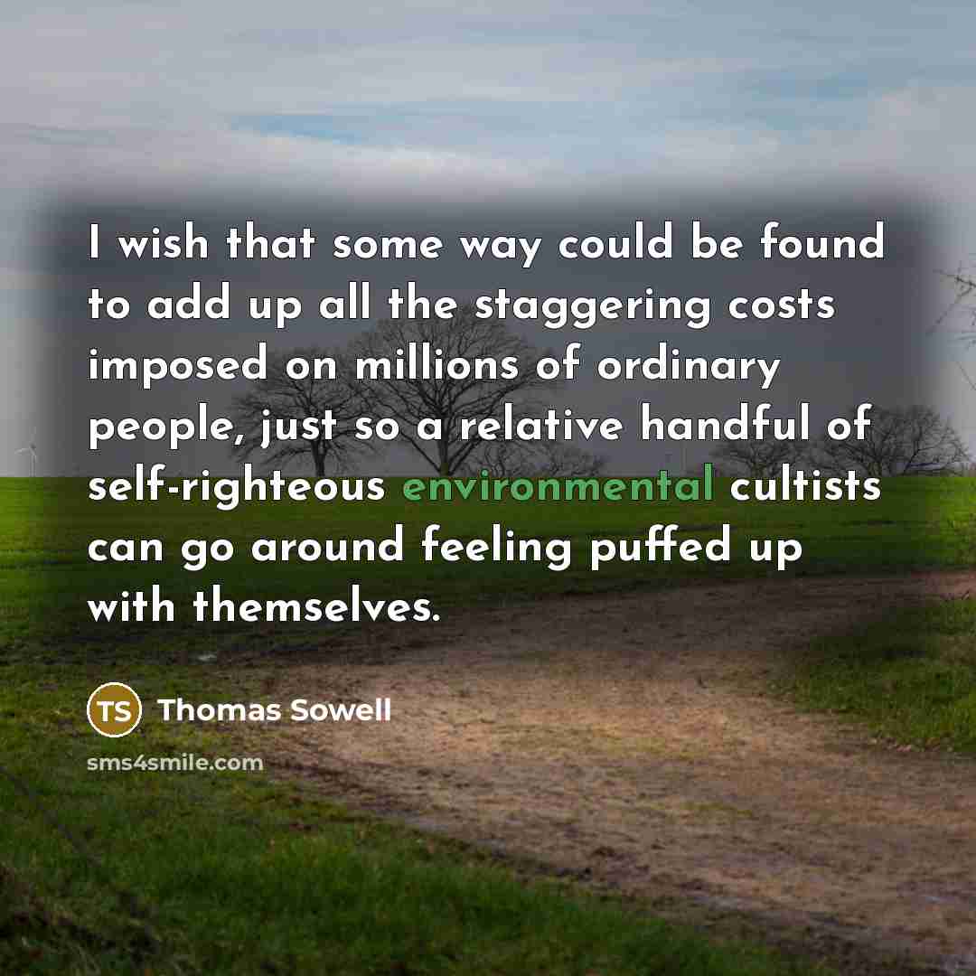 “I wish that some way could be found to add up all the staggering costs imposed on millions of ordinary people, just so a relative handful of self-righteous environmental cultists can go around feeling puffed up with themselves.” quote by Thomas Sowell