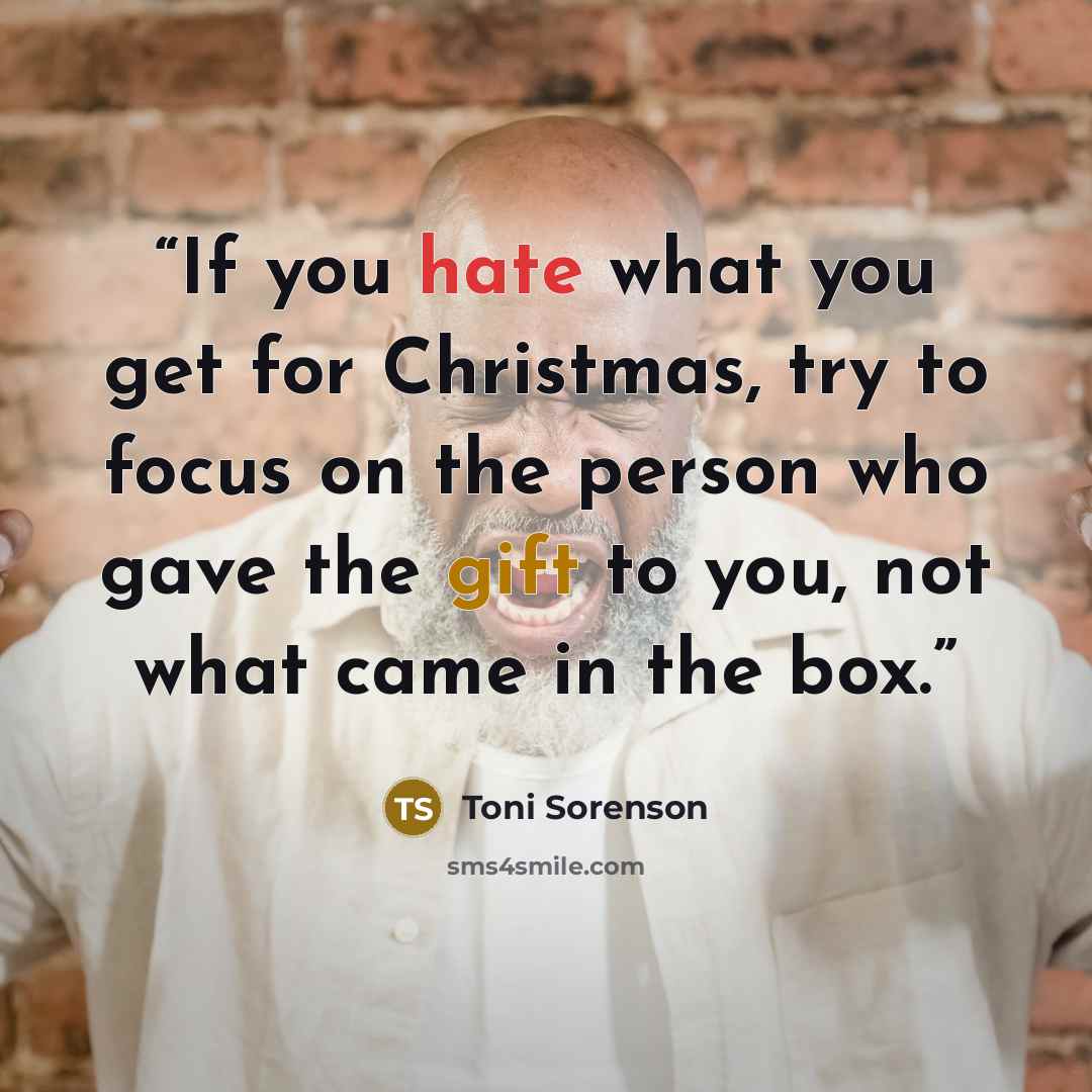 “If you hate what you get for Christmas, try to focus on the person who gave the gift to you, not what came in the box.” quote by Toni Sorenson