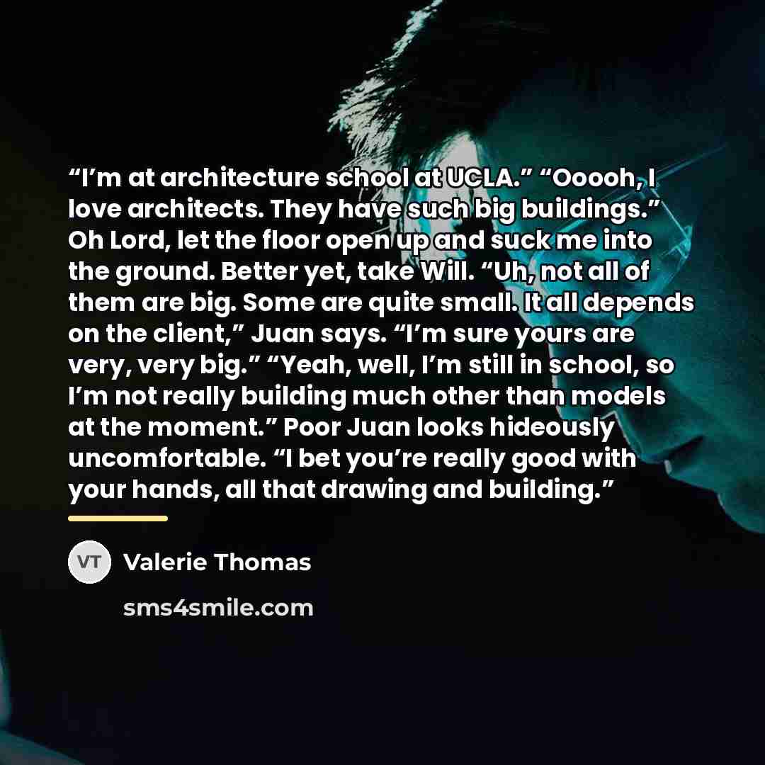 “I’m at architecture school at UCLA.” “Ooooh, I love architects. They have such big buildings.” Oh Lord, let the floor open up and suck me into the ground. Better yet, take Will. “Uh, not all of them are big. Some are quite small. It all depends on the client,” Juan says. “I’m sure yours are very…” quote by Valerie Thomas