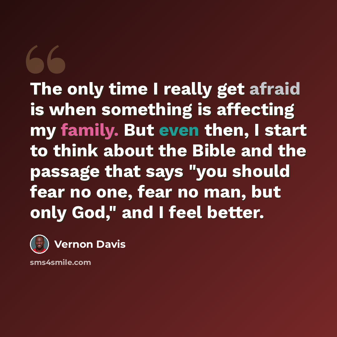 “The only time I really get afraid is when something is affecting my family. But even then, I start to think about the Bible and the passage that says "you should fear no one, fear no man, but only God," and I feel better.” quote by Vernon Davis
