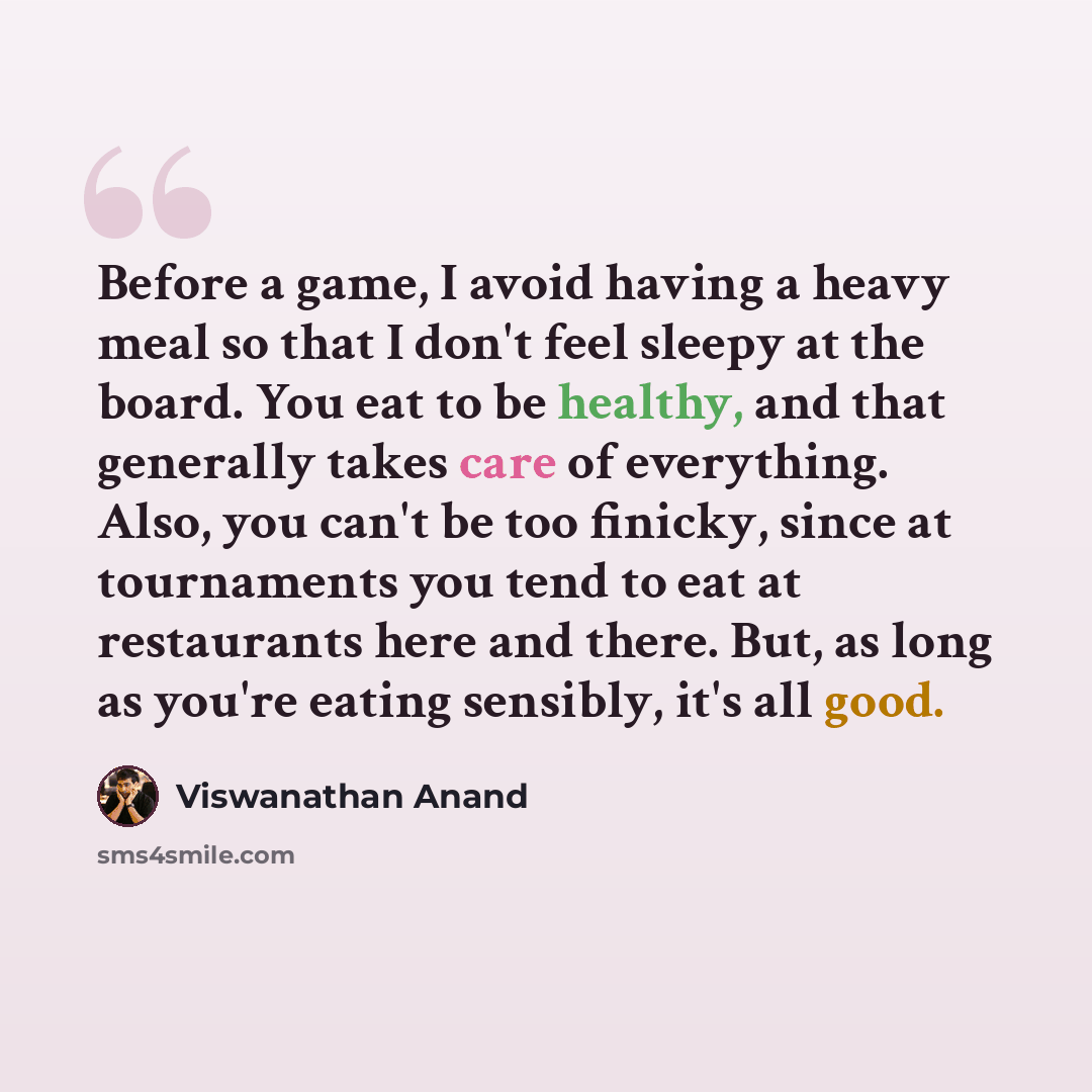 “Before a game, I avoid having a heavy meal so that I don't feel sleepy at the board. You eat to be healthy, and that generally takes care of everything. Also, you can't be too finicky, since at tournaments you tend to eat at restaurants here and there. But, as long as you're eating sensibly, it's…” quote by Viswanathan Anand