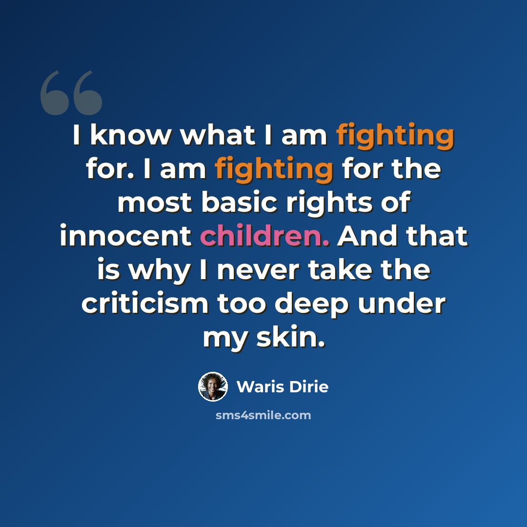 “I know what I am fighting for. I am fighting for the most basic rights of innocent children. And that is why I never take the criticism too deep under my skin.” quote by Waris Dirie