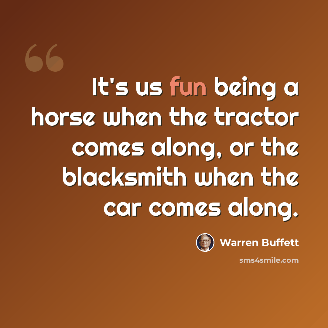 “It's us fun being a horse when the tractor comes along, or the blacksmith when the car comes along.” quote by Warren Buffett