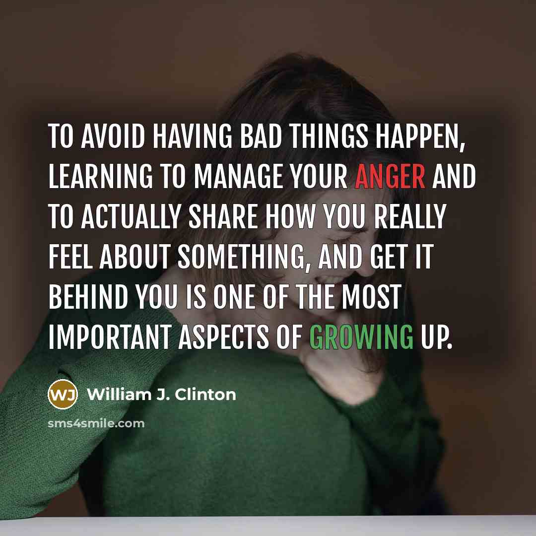 “To avoid having bad things happen, learning to manage your anger and to actually share how you really feel about something, and get it behind you is one of the most important aspects of growing up.” quote by William J. Clinton