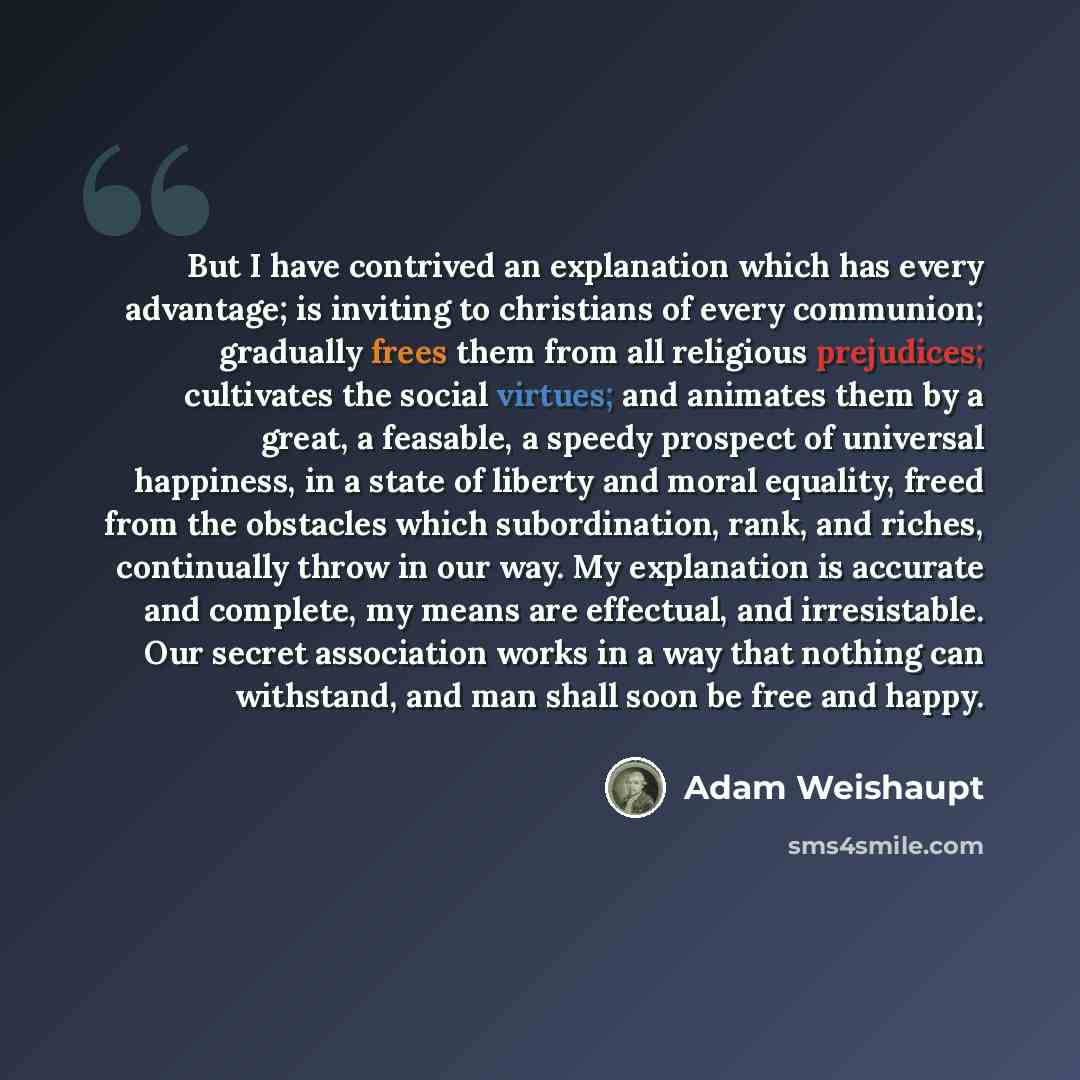 “But I have contrived an explanation which has every advantage; is inviting to christians of every communion; gradually frees them from all religious prejudices; cultivates the social virtues; and animates them by a great, a feasable, a speedy prospect of universal happiness, in a state of liberty…” quote by Adam Weishaupt