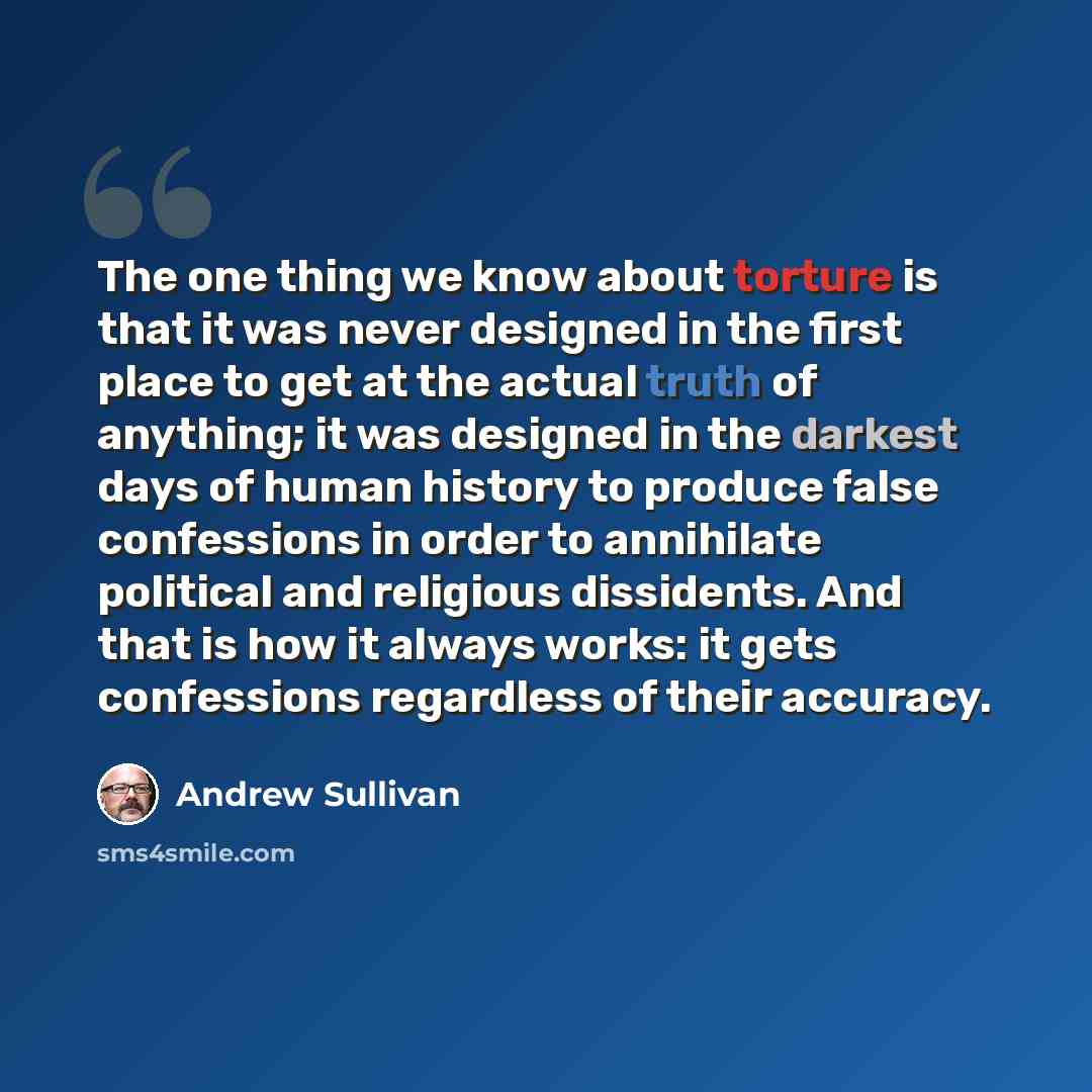 “The one thing we know about torture is that it was never designed in the first place to get at the actual truth of anything; it was designed in the darkest days of human history to produce false confessions in order to annihilate political and religious dissidents. And that is how it always works…” quote by Andrew Sullivan