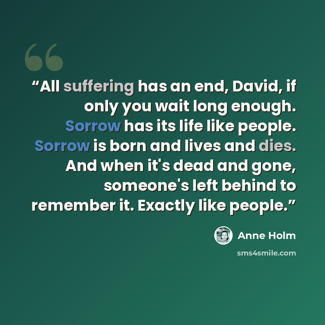 “All suffering has an end, David, if only you wait long enough. Sorrow has its life like people. Sorrow is born and lives and dies. And when it's dead and gone, someone's left behind to remember it. Exactly like people.” quote by Anne Holm