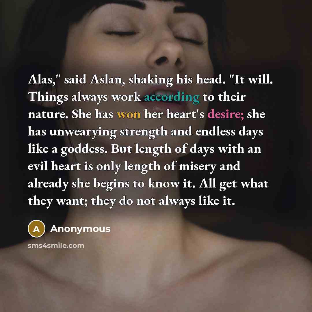 “Alas," said Aslan, shaking his head. "It will. Things always work according to their nature. She has won her heart's desire; she has unwearying strength and endless days like a goddess. But length of days with an evil heart is only length of misery and already she begins to know it. All get what…” quote by Anonymous
