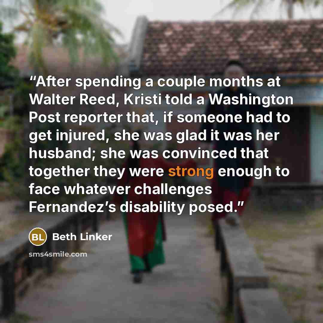 “After spending a couple months at Walter Reed, Kristi told a Washington Post reporter that, if someone had to get injured, she was glad it was her husband; she was convinced that together they were strong enough to face whatever challenges Fernandez’s disability posed.” quote by Beth Linker