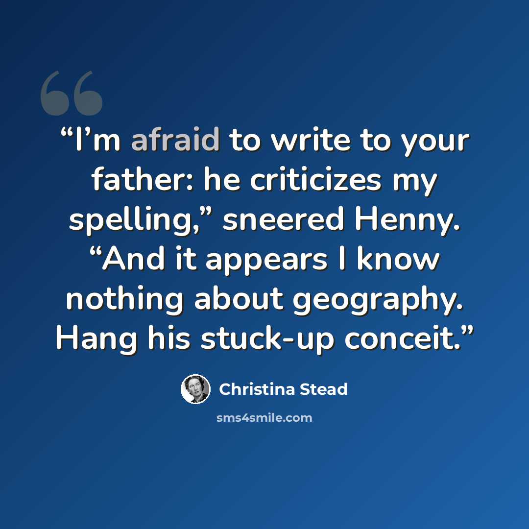 “I’m afraid to write to your father: he criticizes my spelling,” sneered Henny. “And it appears I know nothing about geography. Hang his stuck-up conceit.” quote by Christina Stead