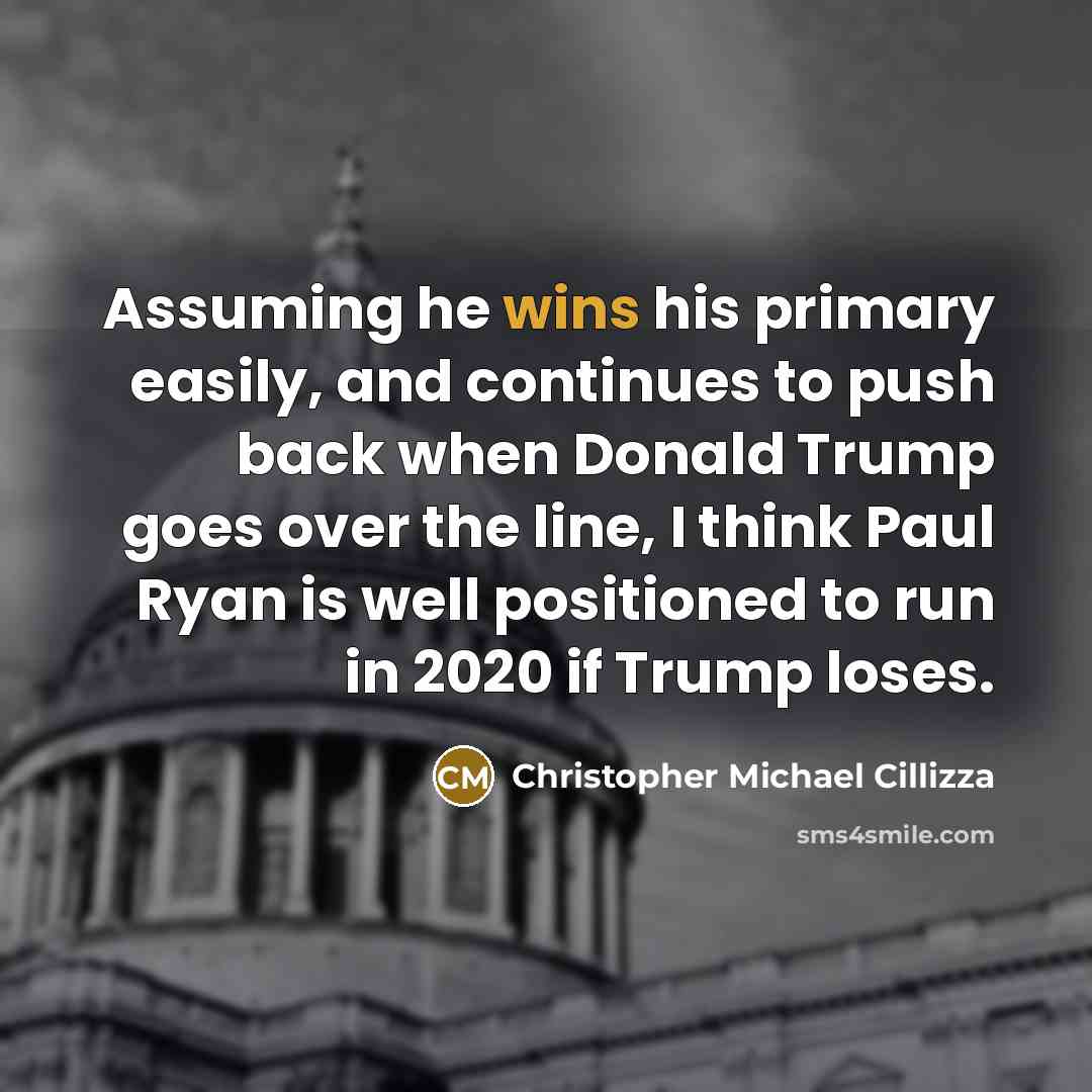 “Assuming he wins his primary easily, and continues to push back when Donald Trump goes over the line, I think Paul Ryan is well positioned to run in 2020 if Trump loses.” quote by Christopher Michael Cillizza