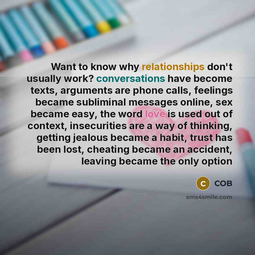 “Want to know why relationships don't usually work? conversations have become texts, arguments are phone calls, feelings became subliminal messages online, sex became easy, the word love is used out of context, insecurities are a way of thinking, getting jealous became a habit, trust has been lost…” quote by COB