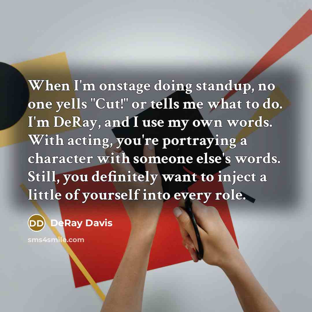 “When I'm onstage doing standup, no one yells "Cut!" or tells me what to do. I'm DeRay, and I use my own words. With acting, you're portraying a character with someone else's words. Still, you definitely want to inject a little of yourself into every role.” quote by DeRay Davis