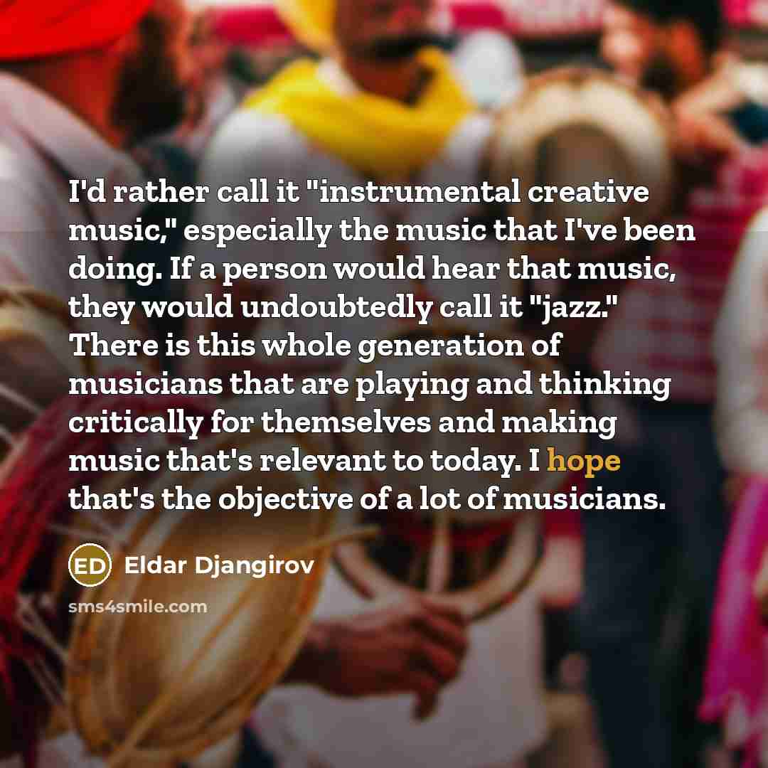 “I'd rather call it "instrumental creative music," especially the music that I've been doing. If a person would hear that music, they would undoubtedly call it "jazz." There is this whole generation of musicians that are playing and thinking critically for themselves and making music that's…” quote by Eldar Djangirov