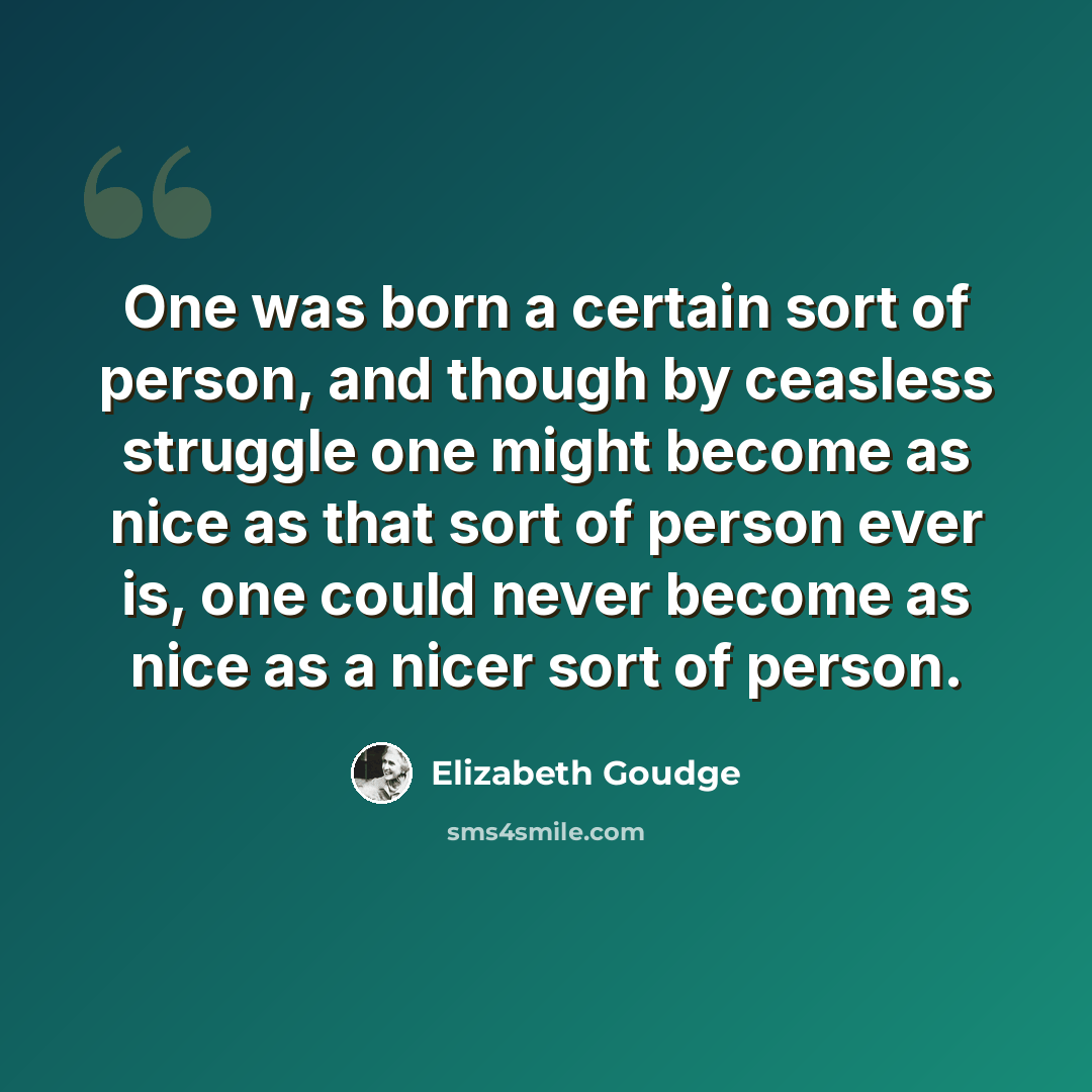 “One was born a certain sort of person, and though by ceasless struggle one might become as nice as that sort of person ever is, one could never become as nice as a nicer sort of person.” quote by Elizabeth Goudge