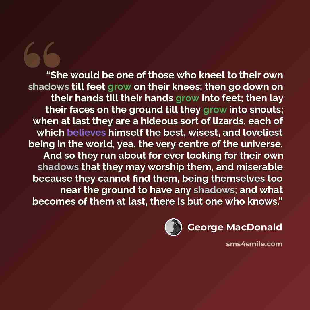 “She would be one of those who kneel to their own shadows till feet grow on their knees; then go down on their hands till their hands grow into feet; then lay their faces on the ground till they grow into snouts; when at last they are a hideous sort of lizards, each of which believes himself the…” quote by George MacDonald