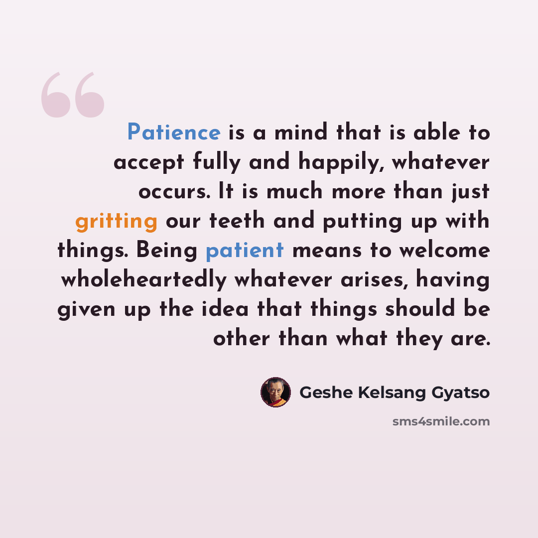“Patience is a mind that is able to accept fully and happily, whatever occurs. It is much more than just gritting our teeth and putting up with things. Being patient means to welcome wholeheartedly whatever arises, having given up the idea that things should be other than what they are.” quote by Geshe Kelsang Gyatso