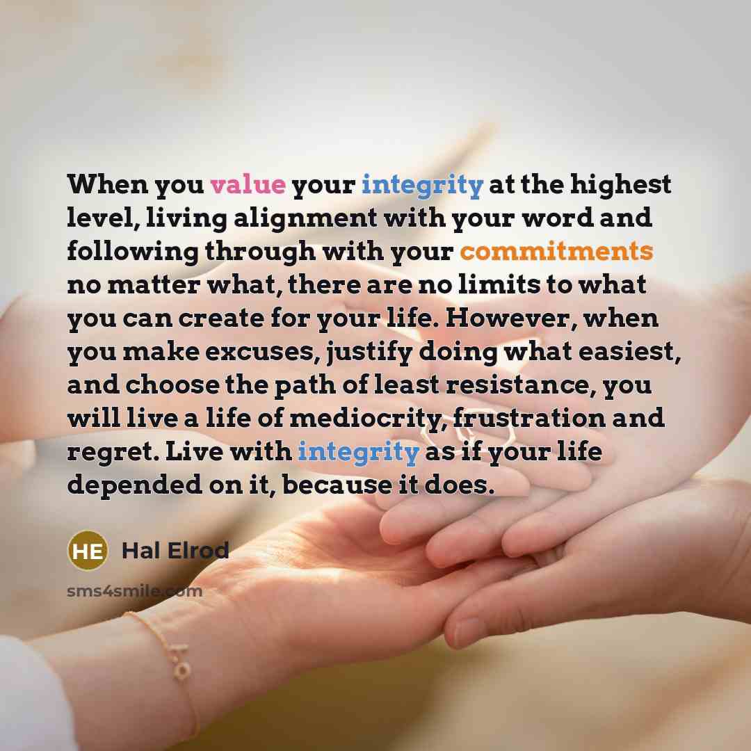 “When you value your integrity at the highest level, living alignment with your word and following through with your commitments no matter what, there are no limits to what you can create for your life. However, when you make excuses, justify doing what easiest, and choose the path of least…” quote by Hal Elrod