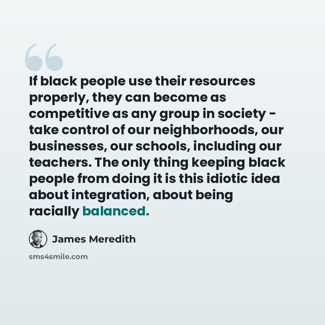 “If black people use their resources properly, they can become as competitive as any group in society - take control of our neighborhoods, our businesses, our schools, including our teachers. The only thing keeping black people from doing it is this idiotic idea about integration, about being…” quote by James Meredith