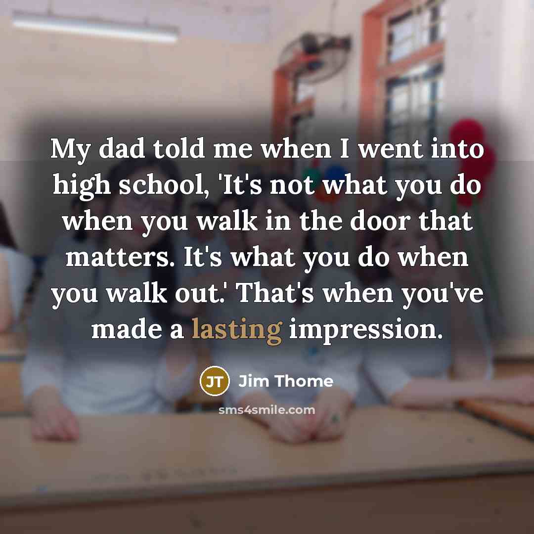 “My dad told me when I went into high school, 'It's not what you do when you walk in the door that matters. It's what you do when you walk out.' That's when you've made a lasting impression.” quote by Jim Thome