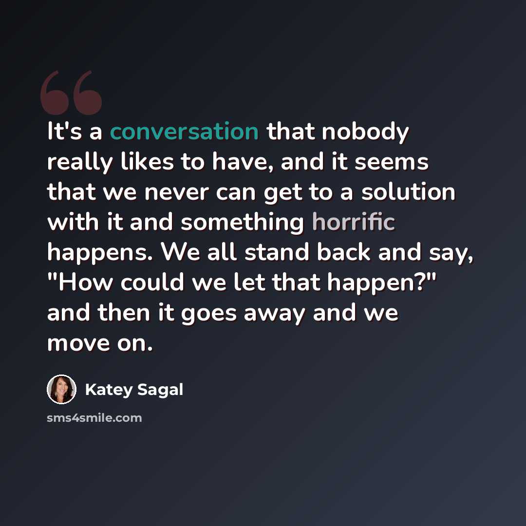 “It's a conversation that nobody really likes to have, and it seems that we never can get to a solution with it and something horrific happens. We all stand back and say, "How could we let that happen?" and then it goes away and we move on.” quote by Katey Sagal