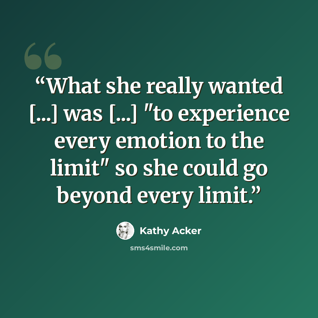 “What she really wanted [...] was [...] "to experience every emotion to the limit" so she could go beyond every limit.” quote by Kathy Acker