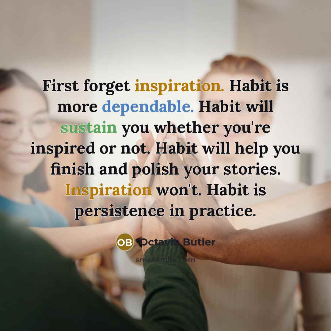 “First forget inspiration. Habit is more dependable. Habit will sustain you whether you're inspired or not. Habit will help you finish and polish your stories. Inspiration won't. Habit is persistence in practice.” quote by Octavia Butler