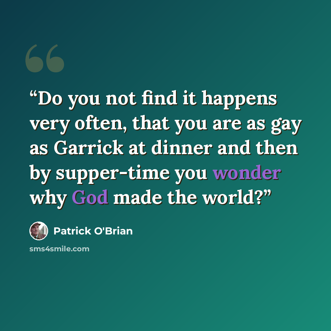 “Do you not find it happens very often, that you are as gay as Garrick at dinner and then by supper-time you wonder why God made the world?” quote by Patrick O'Brian