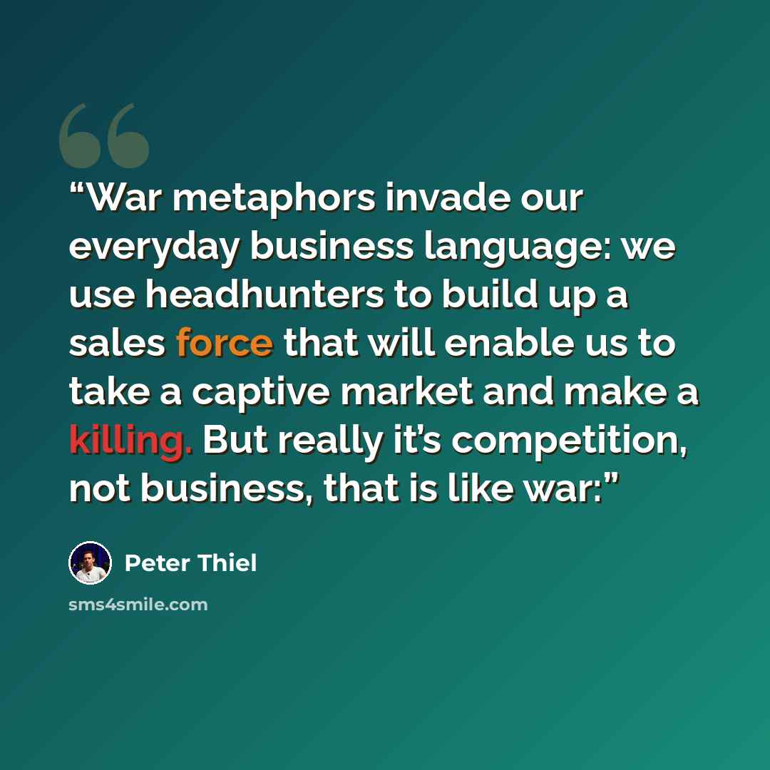 “War metaphors invade our everyday business language: we use headhunters to build up a sales force that will enable us to take a captive market and make a killing. But really it’s competition, not business, that is like war:” quote by Peter Thiel