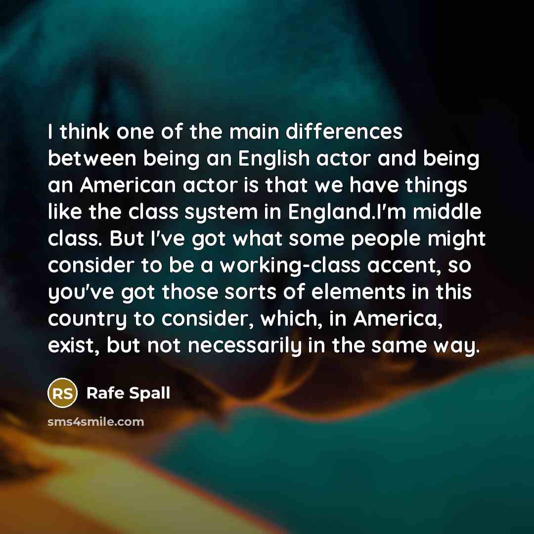 “I think one of the main differences between being an English actor and being an American actor is that we have things like the class system in England.I'm middle class. But I've got what some people might consider to be a working-class accent, so you've got those sorts of elements in this country…” quote by Rafe Spall