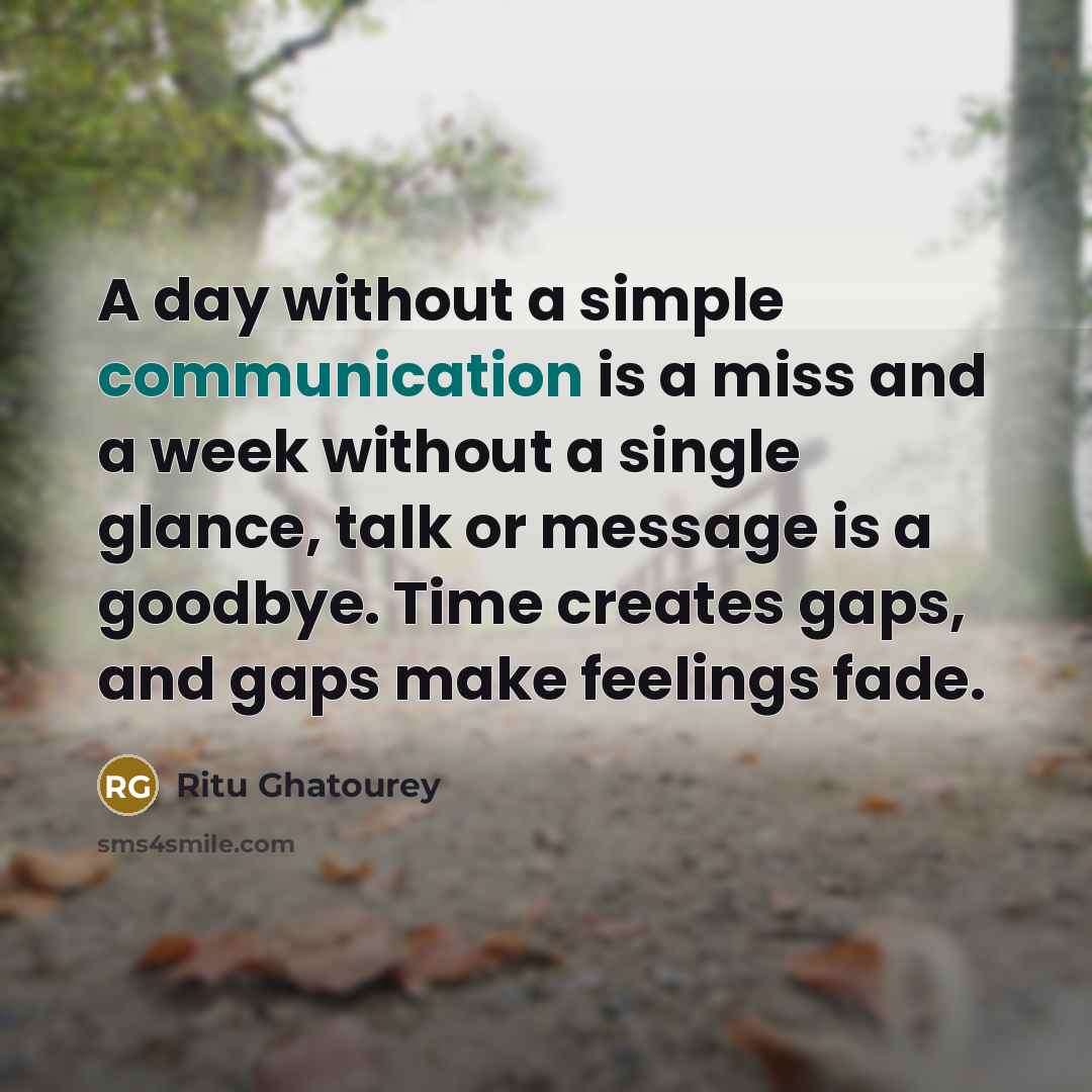 “A day without a simple communication is a miss and a week without a single glance, talk or message is a goodbye. Time creates gaps, and gaps make feelings fade.” quote by Ritu Ghatourey