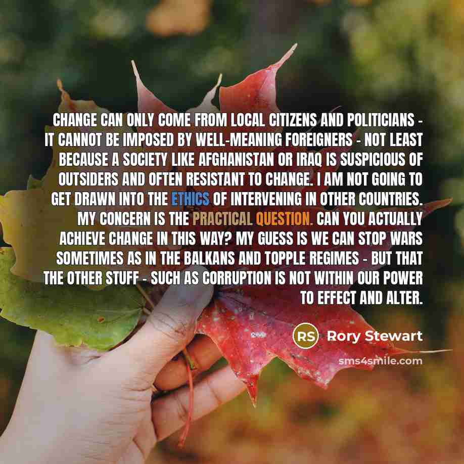 “Change can only come from local citizens and politicians - it cannot be imposed by well-meaning foreigners - not least because a society like Afghanistan or Iraq is suspicious of outsiders and often resistant to change. I am not going to get drawn into the ethics of intervening in other countries…” quote by Rory Stewart