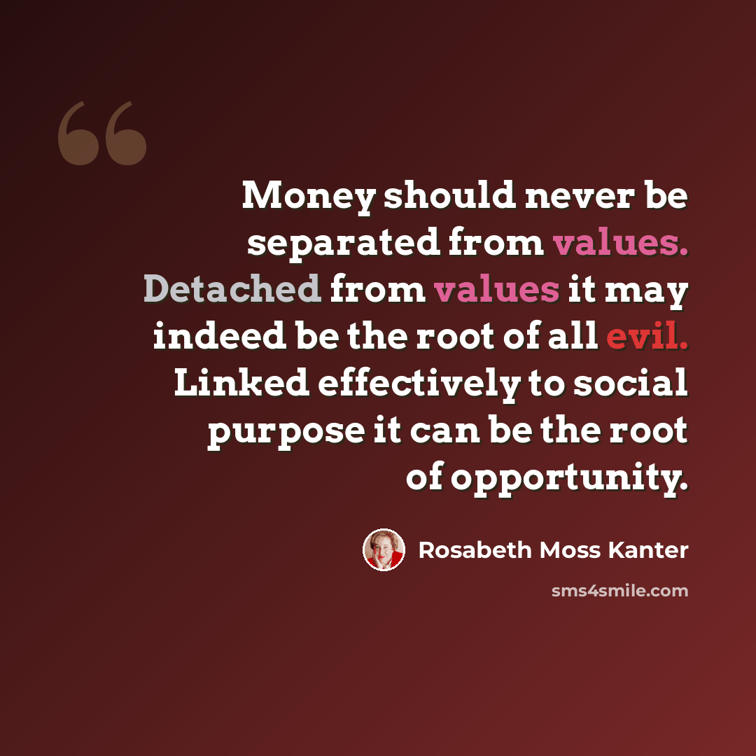 “Money should never be separated from values. Detached from values it may indeed be the root of all evil. Linked effectively to social purpose it can be the root of opportunity.” quote by Rosabeth Moss Kanter
