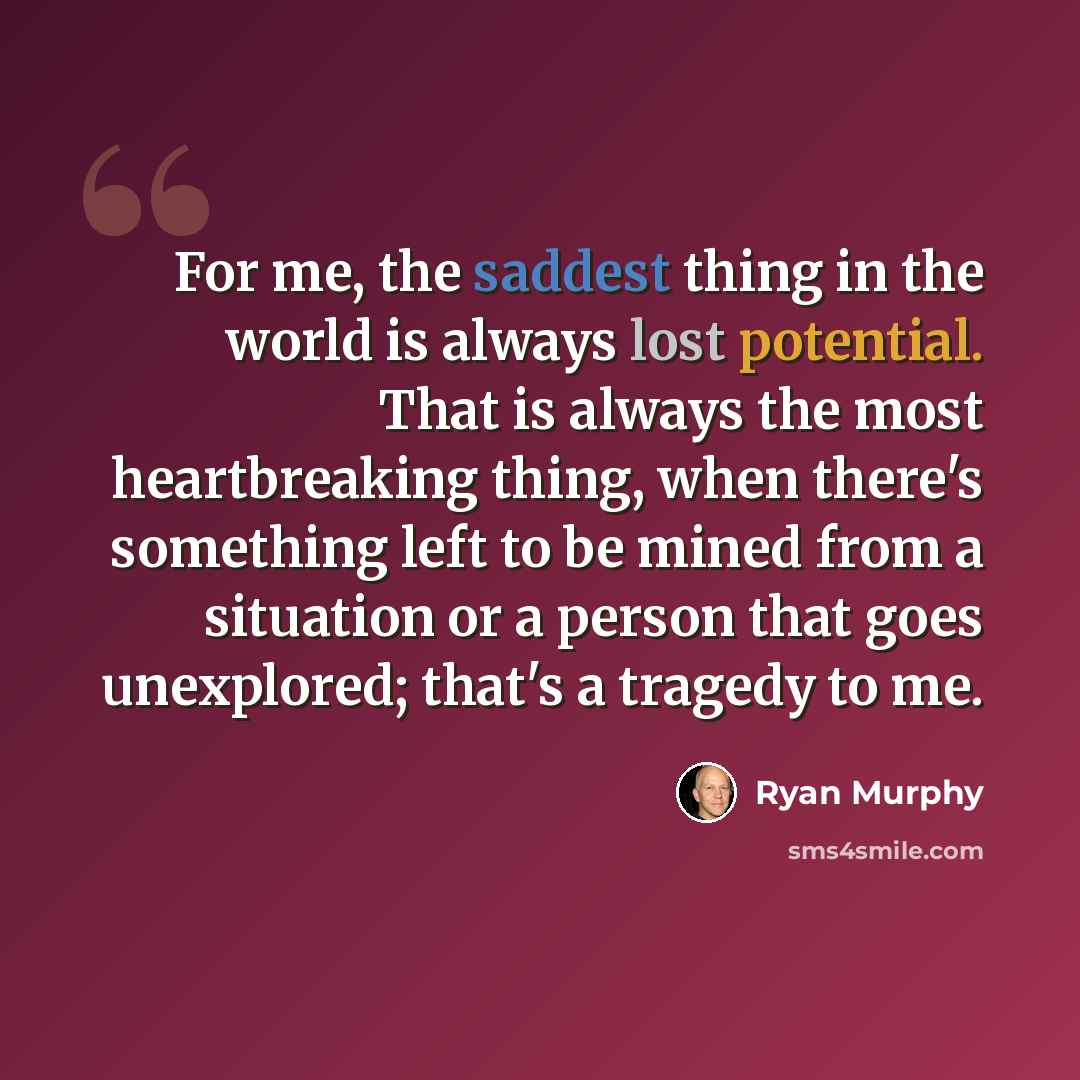 “For me, the saddest thing in the world is always lost potential. That is always the most heartbreaking thing, when there's something left to be mined from a situation or a person that goes unexplored; that's a tragedy to me.” quote by Ryan Murphy