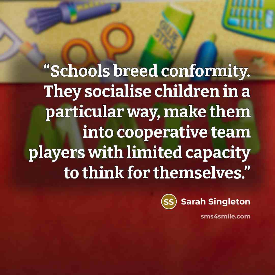 “Schools breed conformity. They socialise children in a particular way, make them into cooperative team players with limited capacity to think for themselves.” quote by Sarah Singleton