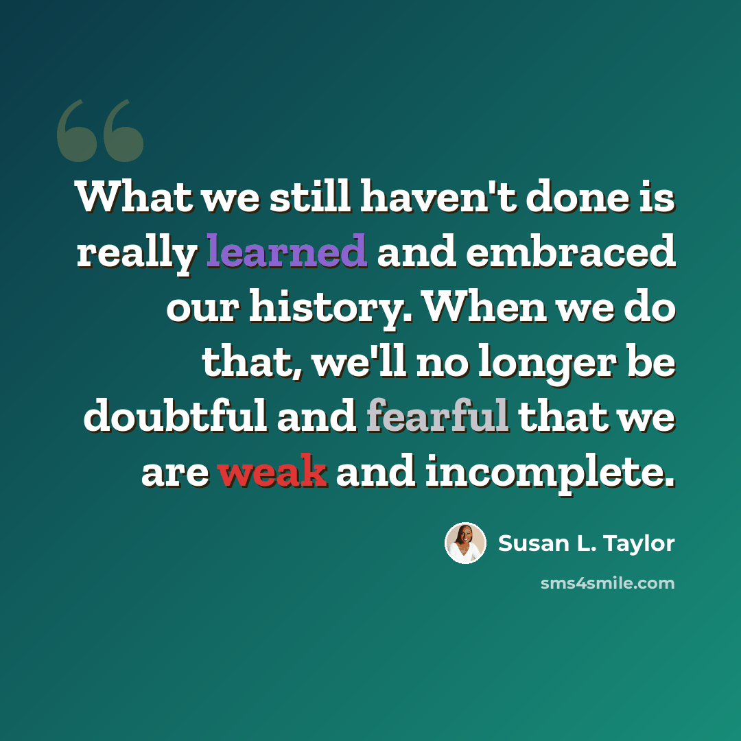 “What we still haven't done is really learned and embraced our history. When we do that, we'll no longer be doubtful and fearful that we are weak and incomplete.” quote by Susan L. Taylor