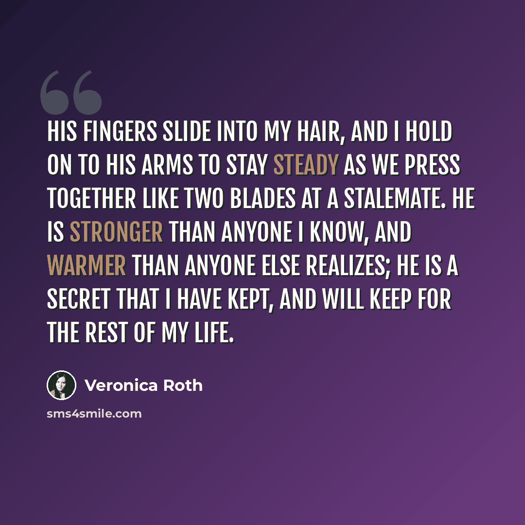 “His fingers slide into my hair, and I hold on to his arms to stay steady as we press together like two blades at a stalemate. He is stronger than anyone I know, and warmer than anyone else realizes; he is a secret that I have kept, and will keep for the rest of my life.” quote by Veronica Roth