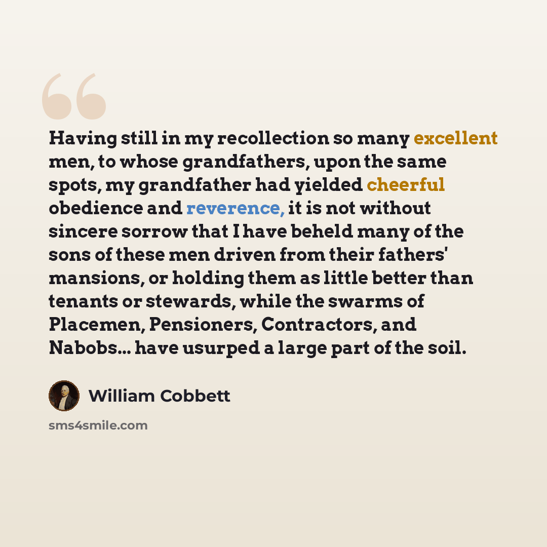 “Having still in my recollection so many excellent men, to whose grandfathers, upon the same spots, my grandfather had yielded cheerful obedience and reverence, it is not without sincere sorrow that I have beheld many of the sons of these men driven from their fathers' mansions, or holding them as…” quote by William Cobbett