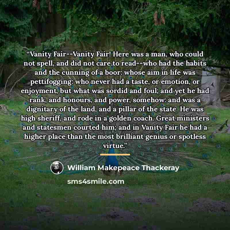 “Vanity Fair--Vanity Fair! Here was a man, who could not spell, and did not care to read--who had the habits and the cunning of a boor: whose aim in life was pettifogging: who never had a taste, or emotion, or enjoyment, but what was sordid and foul; and yet he had rank, and honours, and power…” quote by William Makepeace Thackeray