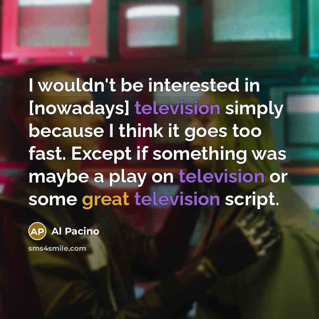 “I wouldn't be interested in [nowadays] television simply because I think it goes too fast. Except if something was maybe a play on television or some great television script.” quote by Al Pacino