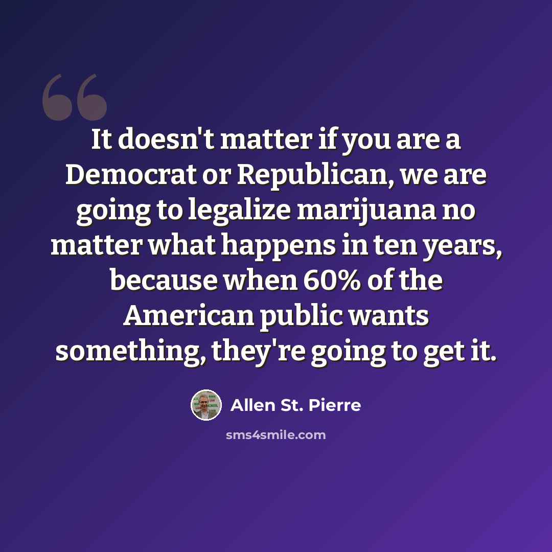 “It doesn't matter if you are a Democrat or Republican, we are going to legalize marijuana no matter what happens in ten years, because when 60% of the American public wants something, they're going to get it.” quote by Allen St. Pierre