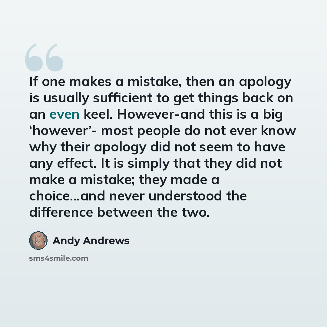 “If one makes a mistake, then an apology is usually sufficient to get things back on an even keel. However-and this is a big ‘however’- most people do not ever know why their apology did not seem to have any effect. It is simply that they did not make a mistake; they made a choice…and never…” quote by Andy Andrews