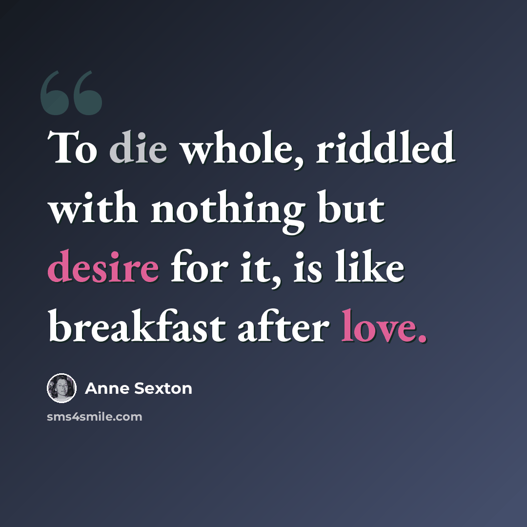 “To die whole, riddled with nothing but desire for it, is like breakfast after love.” quote by Anne Sexton