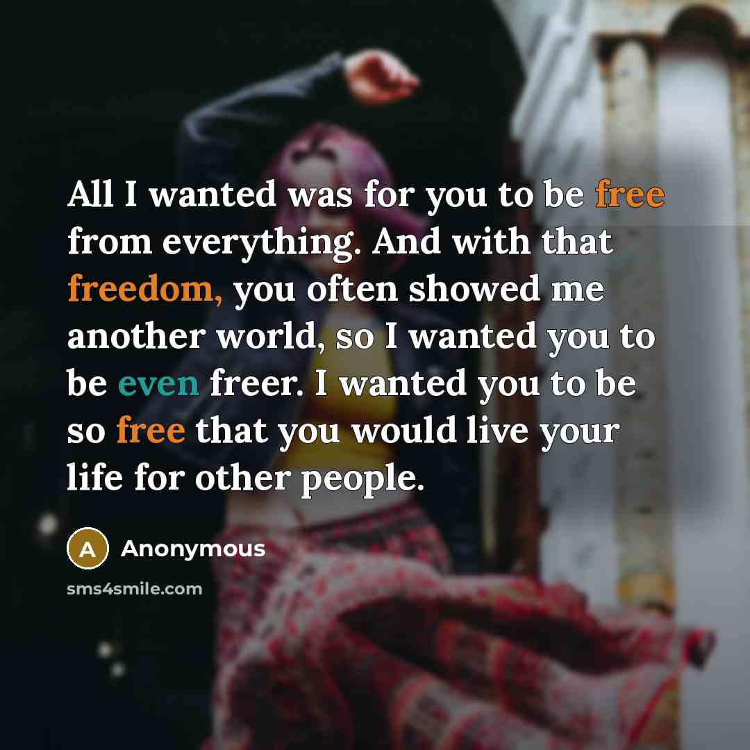 “All I wanted was for you to be free from everything. And with that freedom, you often showed me another world, so I wanted you to be even freer. I wanted you to be so free that you would live your life for other people.” quote by Anonymous