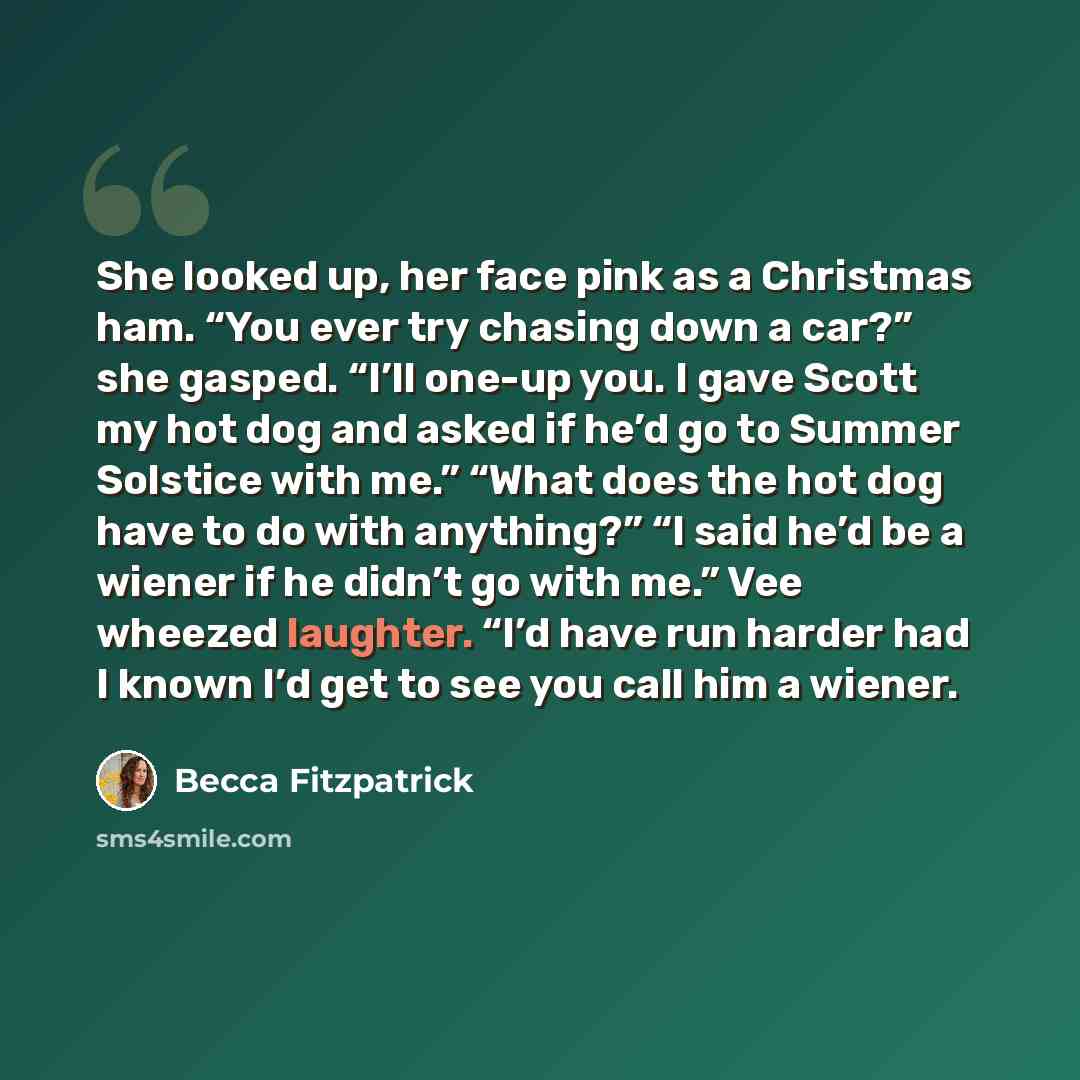 “She looked up, her face pink as a Christmas ham. “You ever try chasing down a car?” she gasped. “I’ll one-up you. I gave Scott my hot dog and asked if he’d go to Summer Solstice with me.” “What does the hot dog have to do with anything?” “I said he’d be a wiener if he didn’t go with me.” Vee…” quote by Becca Fitzpatrick
