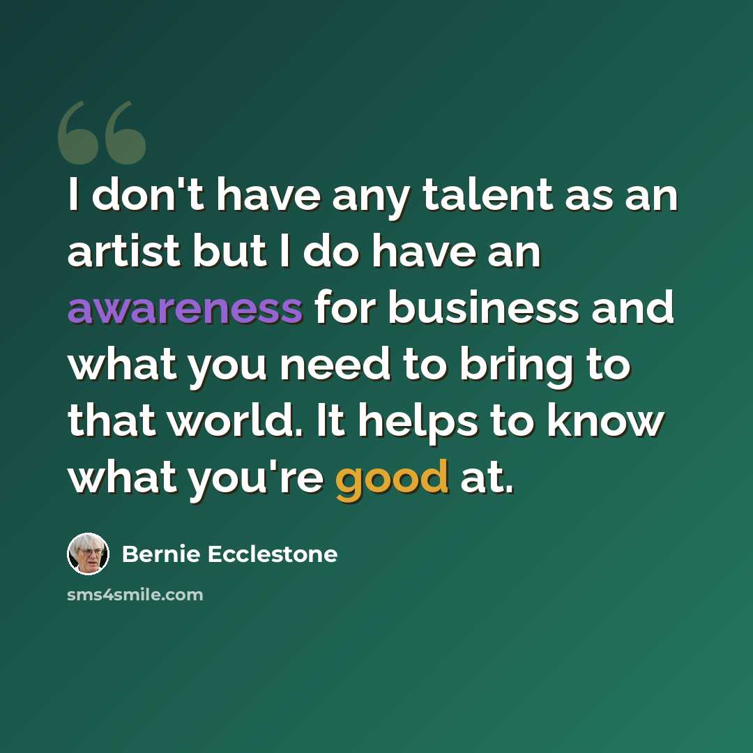 “I don't have any talent as an artist but I do have an awareness for business and what you need to bring to that world. It helps to know what you're good at.” quote by Bernie Ecclestone