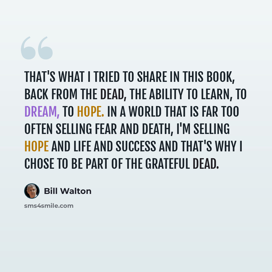 “That's what I tried to share in this book, Back From The Dead, the ability to learn, to dream, to hope. In a world that is far too often selling fear and death, I'm selling hope and life and success and that's why I chose to be part of the Grateful Dead.” quote by Bill Walton