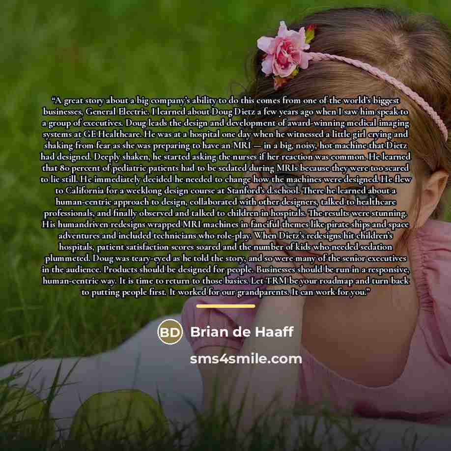“A great story about a big company’s ability to do this comes from one of the world’s biggest businesses, General Electric. I learned about Doug Dietz a few years ago when I saw him speak to a group of executives. Doug leads the design and development of award-winning medical imaging systems at GE…” quote by Brian de Haaff
