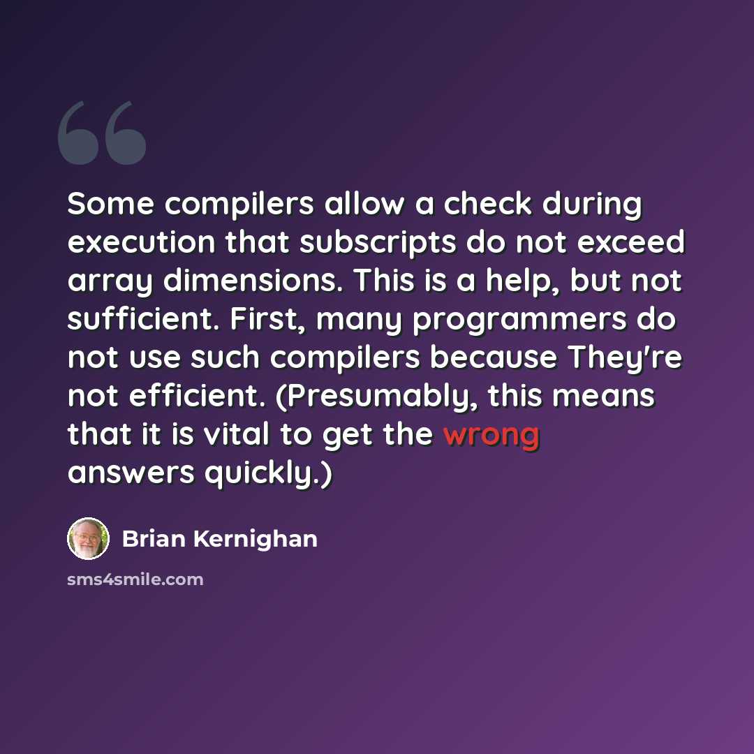 “Some compilers allow a check during execution that subscripts do not exceed array dimensions. This is a help, but not sufficient. First, many programmers do not use such compilers because They're not efficient. (Presumably, this means that it is vital to get the wrong answers quickly.)” quote by Brian Kernighan