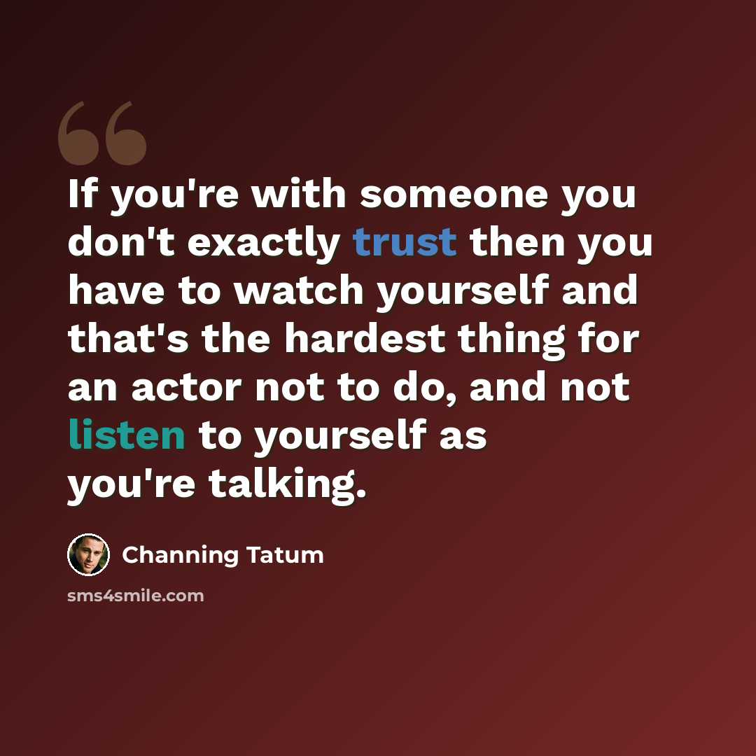 “If you're with someone you don't exactly trust then you have to watch yourself and that's the hardest thing for an actor not to do, and not listen to yourself as you're talking.” quote by Channing Tatum